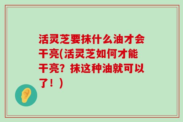 活灵芝要抹什么油才会干亮(活灵芝如何才能干亮？抹这种油就可以了！)