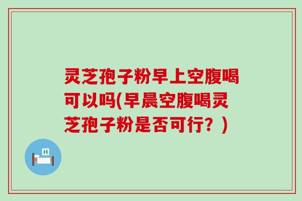 灵芝孢子粉早上空腹喝可以吗(早晨空腹喝灵芝孢子粉是否可行？)