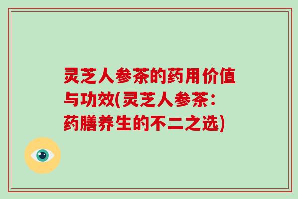 灵芝人参茶的药用价值与功效(灵芝人参茶：药膳养生的不二之选)