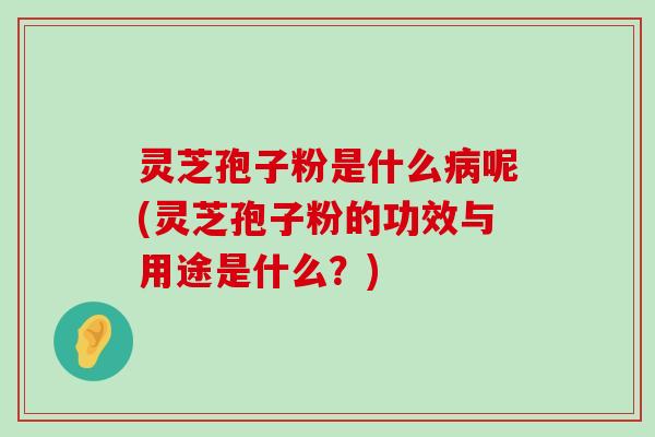 灵芝孢子粉是什么呢(灵芝孢子粉的功效与用途是什么？)