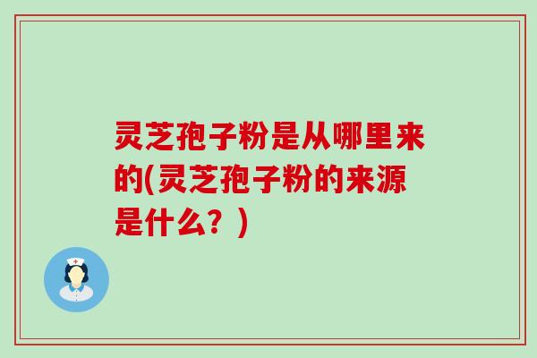 灵芝孢子粉是从哪里来的(灵芝孢子粉的来源是什么？)