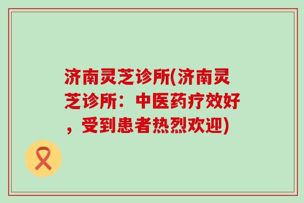 济南灵芝诊所(济南灵芝诊所：中医药疗效好，受到患者热烈欢迎)