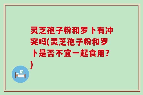 灵芝孢子粉和罗卜有冲突吗(灵芝孢子粉和罗卜是否不宜一起食用？)