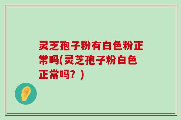 灵芝孢子粉有白色粉正常吗(灵芝孢子粉白色正常吗？)