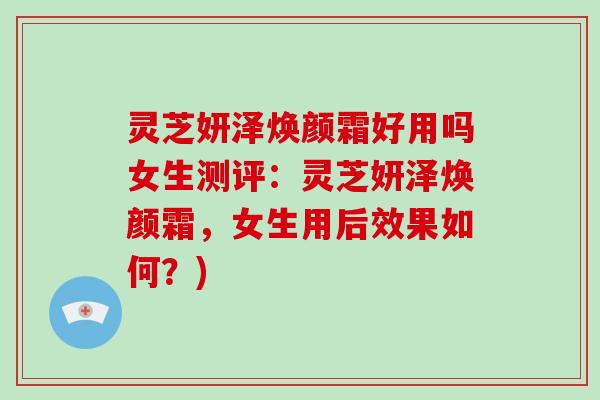 灵芝妍泽焕颜霜好用吗女生测评：灵芝妍泽焕颜霜，女生用后效果如何？)