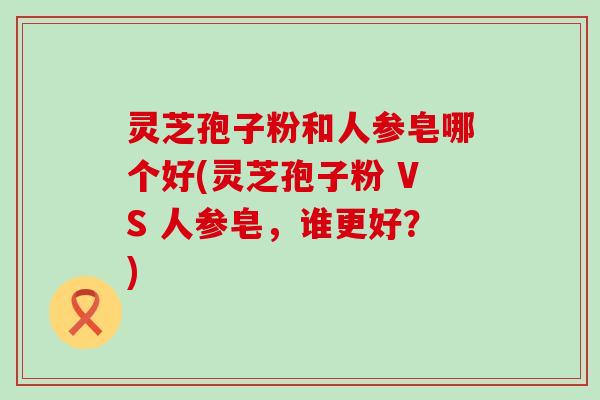 灵芝孢子粉和人参皂哪个好(灵芝孢子粉 VS 人参皂，谁更好？)