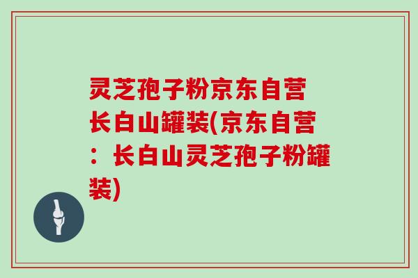 灵芝孢子粉京东自营 长白山罐装(京东自营：长白山灵芝孢子粉罐装)