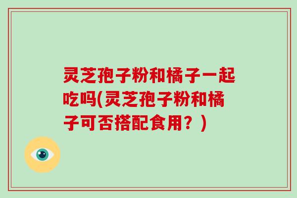 灵芝孢子粉和橘子一起吃吗(灵芝孢子粉和橘子可否搭配食用？)