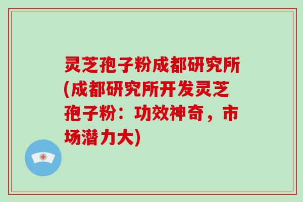 灵芝孢子粉成都研究所(成都研究所开发灵芝孢子粉：功效神奇，市场潜力大)