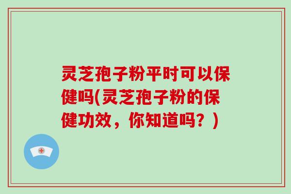 灵芝孢子粉平时可以保健吗(灵芝孢子粉的保健功效，你知道吗？)