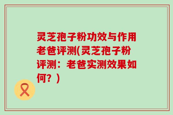 灵芝孢子粉功效与作用老爸评测(灵芝孢子粉评测：老爸实测效果如何？)