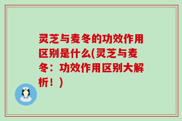 灵芝与麦冬的功效作用区别是什么(灵芝与麦冬：功效作用区别大解析！)