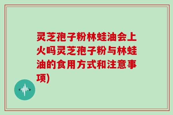 灵芝孢子粉林蛙油会上火吗灵芝孢子粉与林蛙油的食用方式和注意事项)