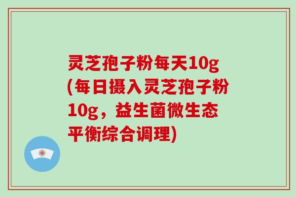 灵芝孢子粉每天10g(每日摄入灵芝孢子粉10g，益生菌微生态平衡综合调理)