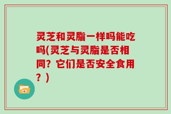 灵芝和灵脂一样吗能吃吗(灵芝与灵脂是否相同？它们是否安全食用？)