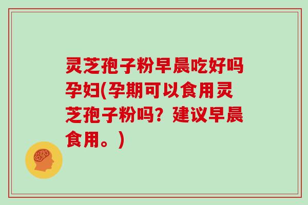 灵芝孢子粉早晨吃好吗孕妇(孕期可以食用灵芝孢子粉吗？建议早晨食用。)