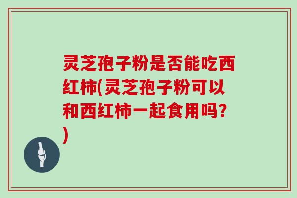 灵芝孢子粉是否能吃西红柿(灵芝孢子粉可以和西红柿一起食用吗？)