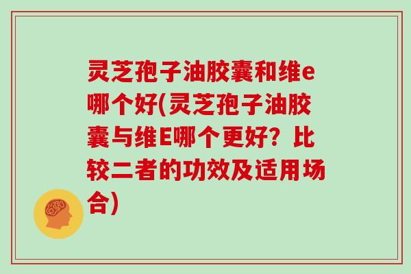 灵芝孢子油胶囊和维e哪个好(灵芝孢子油胶囊与维E哪个更好？比较二者的功效及适用场合)