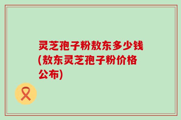 灵芝孢子粉敖东多少钱(敖东灵芝孢子粉价格公布)