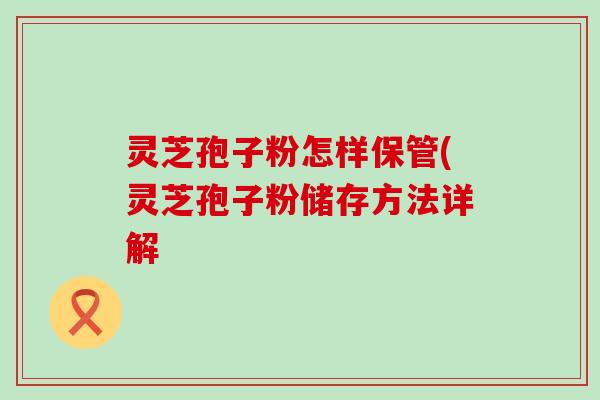 灵芝孢子粉怎样保管(灵芝孢子粉储存方法详解