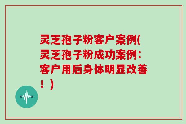 灵芝孢子粉客户案例(灵芝孢子粉成功案例：客户用后身体明显改善！)