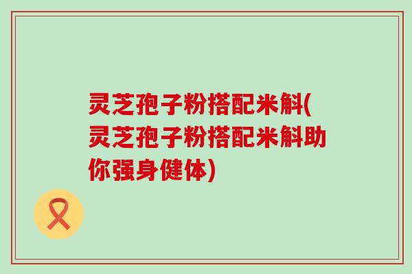 灵芝孢子粉搭配米斛(灵芝孢子粉搭配米斛助你强身健体)