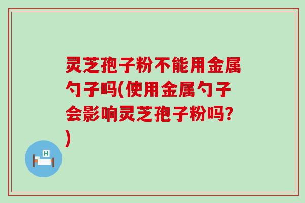 灵芝孢子粉不能用金属勺子吗(使用金属勺子会影响灵芝孢子粉吗？)