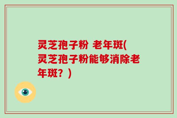 灵芝孢子粉 老年斑(灵芝孢子粉能够消除老年斑？)