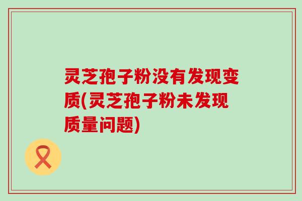 灵芝孢子粉没有发现变质(灵芝孢子粉未发现质量问题)