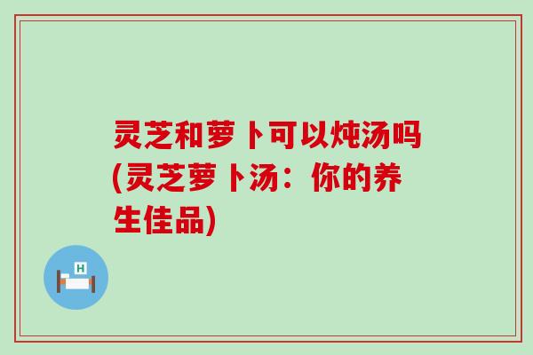 灵芝和萝卜可以炖汤吗(灵芝萝卜汤：你的养生佳品)