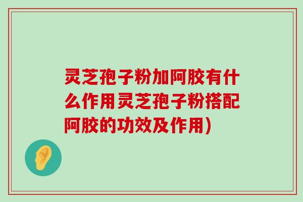 灵芝孢子粉加阿胶有什么作用灵芝孢子粉搭配阿胶的功效及作用)