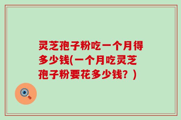 灵芝孢子粉吃一个月得多少钱(一个月吃灵芝孢子粉要花多少钱？)