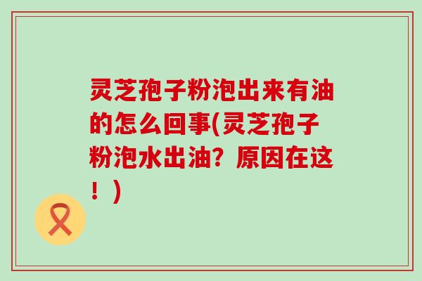 灵芝孢子粉泡出来有油的怎么回事(灵芝孢子粉泡水出油？原因在这！)