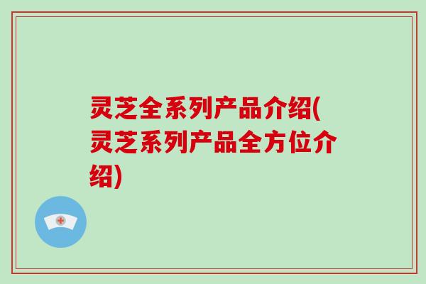 灵芝全系列产品介绍(灵芝系列产品全方位介绍)