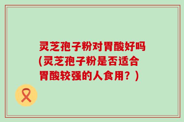 灵芝孢子粉对胃酸好吗(灵芝孢子粉是否适合胃酸较强的人食用？)