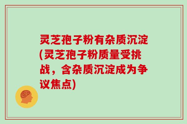 灵芝孢子粉有杂质沉淀(灵芝孢子粉质量受挑战，含杂质沉淀成为争议焦点)