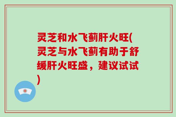 灵芝和水飞蓟火旺(灵芝与水飞蓟有助于舒缓火旺盛，建议试试)