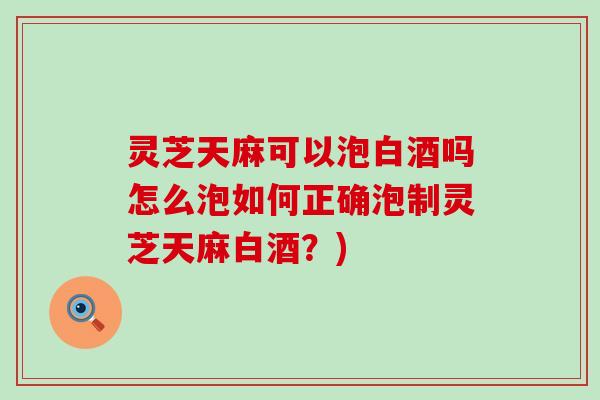 灵芝天麻可以泡白酒吗怎么泡如何正确泡制灵芝天麻白酒？)