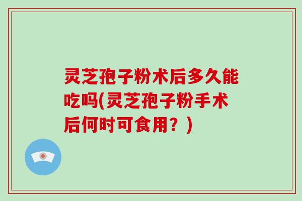 灵芝孢子粉术后多久能吃吗(灵芝孢子粉手术后何时可食用？)