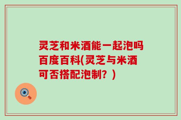 灵芝和米酒能一起泡吗百度百科(灵芝与米酒可否搭配泡制？)