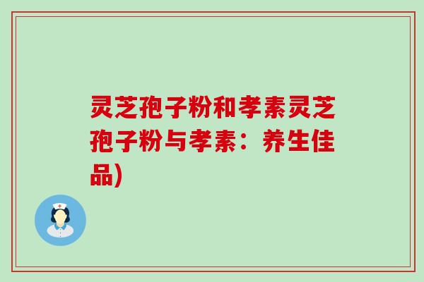 灵芝孢子粉和孝素灵芝孢子粉与孝素：养生佳品)