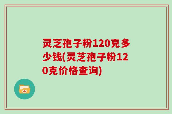 灵芝孢子粉120克多少钱(灵芝孢子粉120克价格查询)