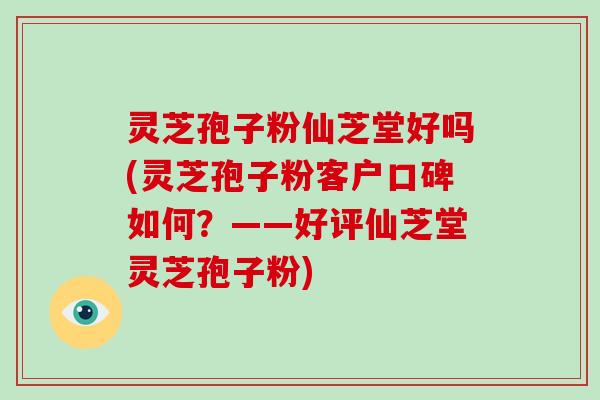 灵芝孢子粉仙芝堂好吗(灵芝孢子粉客户口碑如何？——好评仙芝堂灵芝孢子粉)