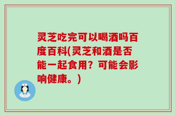 灵芝吃完可以喝酒吗百度百科(灵芝和酒是否能一起食用？可能会影响健康。)