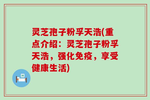 灵芝孢子粉孚天浩(重点介绍：灵芝孢子粉孚天浩，强化免疫，享受健康生活)