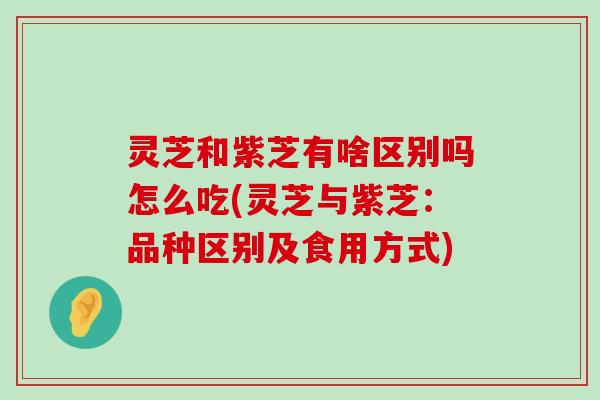 灵芝和紫芝有啥区别吗怎么吃(灵芝与紫芝：品种区别及食用方式)