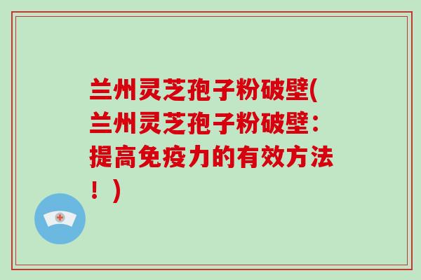 兰州灵芝孢子粉破壁(兰州灵芝孢子粉破壁：提高免疫力的有效方法！)