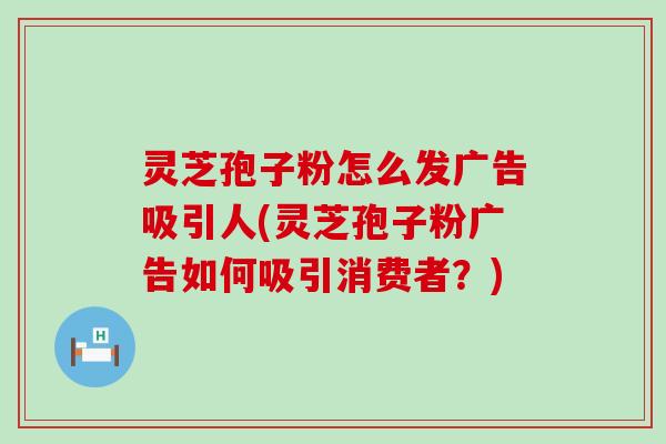 灵芝孢子粉怎么发广告吸引人(灵芝孢子粉广告如何吸引消费者？)