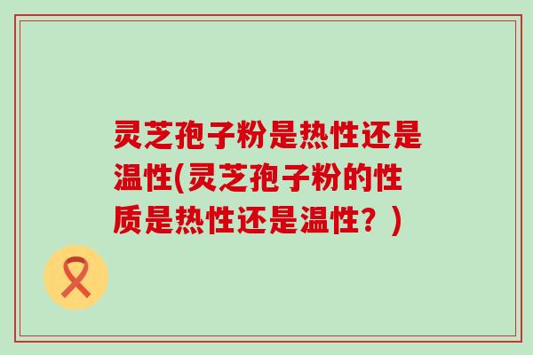 灵芝孢子粉是热性还是温性(灵芝孢子粉的性质是热性还是温性？)