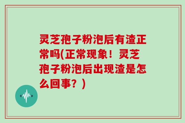 灵芝孢子粉泡后有渣正常吗(正常现象！灵芝孢子粉泡后出现渣是怎么回事？)